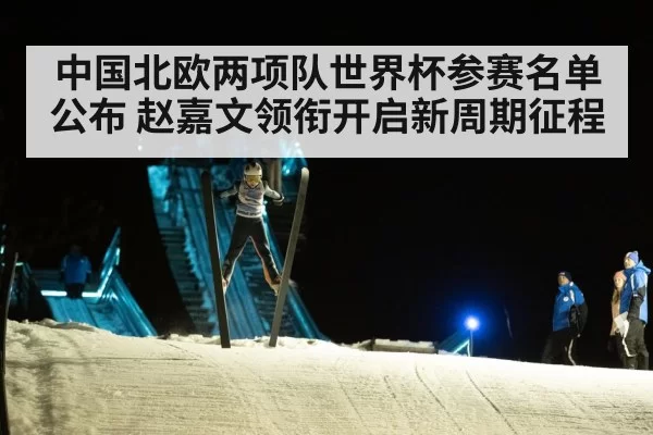 中国北欧两项队世界杯参赛名单公布 赵嘉文领衔开启新周期征程