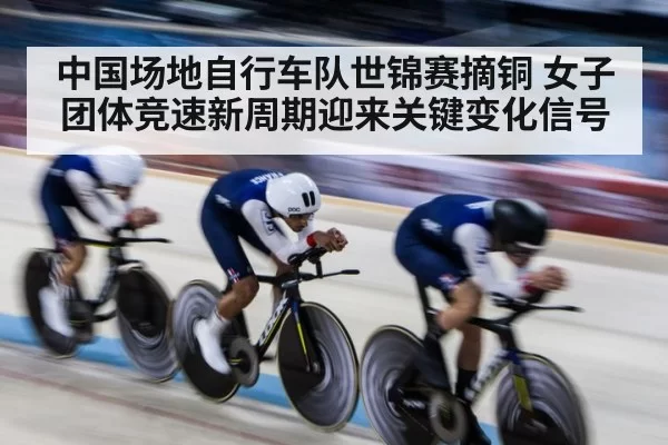 中国场地自行车队世锦赛摘铜 女子团体竞速新周期迎来关键变化信号